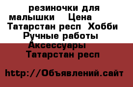 резиночки для малышки  › Цена ­ 250 - Татарстан респ. Хобби. Ручные работы » Аксессуары   . Татарстан респ.